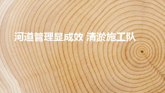 河道管理显成效 清淤施工队展风采